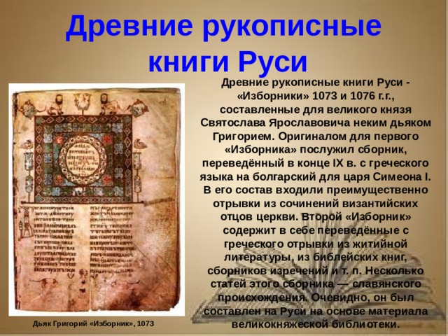 Рассказ о первопечатнике иване федорове 3 класс литературное чтение Древние рукописные книги Руси Древние рукописные книги Руси - «Изборники» 1073 и 1076 г.г., составленные для великого князя Святослава Ярославовича неким дьяком Григорием. Оригиналом для первого «Изборника» послужил сборник, переведённый в конце IX в. с греческого языка на болгарский для царя Симеона I. В его состав входили преимущественно отрывки из сочинений византийских отцов церкви. Второй «Изборник» содержит в себе переведённые с греческого отрывки из житийной литературы, из библейских книг, сборников изречений и т. п. Несколько статей этого сборника — славянского происхождения. Очевидно, он был составлен на Руси на основе материала великокняжеской библиотеки. Дьяк Григорий «Изборник», 1073