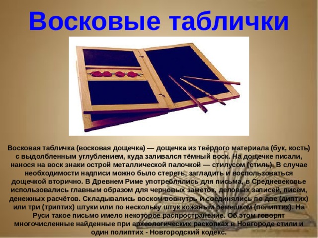 Рассказ о первопечатнике иване федорове 3 класс литературное чтение Восковые таблички Восковая табличка (восковая дощечка) — дощечка из твёрдого материала (бук, кость) с выдолбленным углублением, куда заливался тёмный воск. На дощечке писали, нанося на воск знаки острой металлической палочкой — стилусом (стиль). В случае необходимости надписи можно было стереть, загладить и воспользоваться дощечкой вторично. В Древнем Риме употреблялись для письма, в Средневековье использовались главным образом для черновых заметок, деловых записей, писем, денежных расчётов. Складывались воском вовнутрь и соединялись по две (диптих) или три (триптих) штуки или по нескольку штук кожаным ремешком (полиптих). На Руси такое письмо имело некоторое распространение. Об этом говорят многочисленные найденные при археологических раскопках в Новгороде стили и один полиптих - Новгородский кодекс.