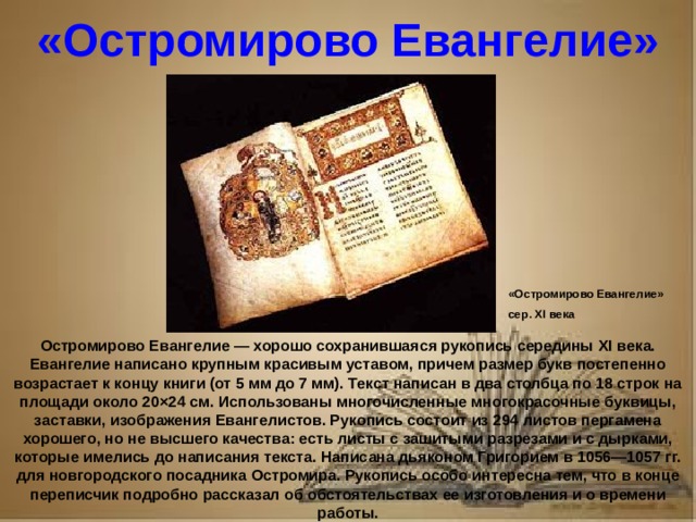 Рассказ о первопечатнике иване федорове 3 класс литературное чтение «Остромирово Евангелие» «Остромирово Евангелие» сер. XI века Остромирово Евангелие — хорошо сохранившаяся рукопись середины XI века. Евангелие написано крупным красивым уставом, причем размер букв постепенно возрастает к концу книги (от 5 мм до 7 мм). Текст написан в два столбца по 18 строк на площади около 20×24 см. Использованы многочисленные многокрасочные буквицы, заставки, изображения Евангелистов. Рукопись состоит из 294 листов пергамена хорошего, но не высшего качества: есть листы с зашитыми разрезами и с дырками, которые имелись до написания текста. Написана дьяконом Григорием в 1056—1057 гг. для новгородского посадника Остромира. Рукопись особо интересна тем, что в конце переписчик подробно рассказал об обстоятельствах ее изготовления и о времени работы.