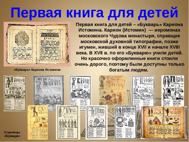 Рассказ о первопечатнике иване федорове 3 класс литературное чтение Первая книга для детей Первая книга для детей – «Букварь» Кариона Истомина. Карион (Истомин) — иеромонах московского Чудова монастыря, справщик московской духовной типографии, позже игумен, живший в конце XVII и начале XVIII века. В XVII в. по его «Букварю» учили детей. Но красочно оформленные книги стоили очень дорого, поэтому были доступны только богатым людям. «Букварь» Кариона Истомина Страницы «Букваря»