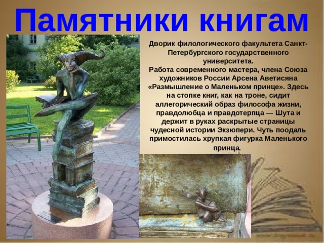 Рассказ о первопечатнике иване федорове 3 класс литературное чтение Памятники книгам Дворик филологического факультета Санкт-Петербургского государственного университета. Работа современного мастера, члена Союза художников России Арсена Аветисяна «Размышление о Маленьком принце». Здесь на стопке книг, как на троне, сидит аллегорический образ философа жизни, правдолюбца и правдотерпца — Шута и держит в руках раскрытые страницы чудесной истории Экзюпери. Чуть поодаль примостилась хрупкая фигурка Маленького принца.