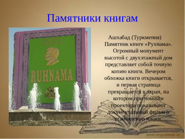 Рассказ о первопечатнике иване федорове 3 класс литературное чтение Памятники книгам Ашхабад (Туркмения) Памятник книге «Рухнама». Огромный монумент высотой с двухэтажный дом представляет собой точную копию книги. Вечером обложка книги открывается, и первая страница превращается в экран, на котором при помощи проектора показывают документальный фильм о становлении нации.