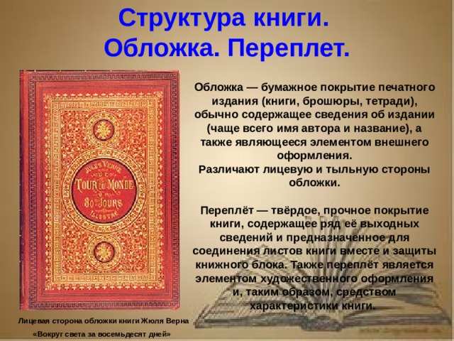 Рассказ о первопечатнике иване федорове 3 класс литературное чтение Структура книги. Обложка. Переплет. Обложка — бумажное покрытие печатного издания (книги, брошюры, тетради), обычно содержащее сведения об издании (чаще всего имя автора и название), а также являющееся элементом внешнего оформления. Различают лицевую и тыльную стороны обложки. Переплёт — твёрдое, прочное покрытие книги, содержащее ряд её выходных сведений и предназначенное для соединения листов книги вместе и защиты книжного блока. Также переплёт является элементом художественного оформления и, таким образом, средством характеристики книги. Лицевая сторона обложки книги Жюля Верна «Вокруг света за восемьдесят дней»
