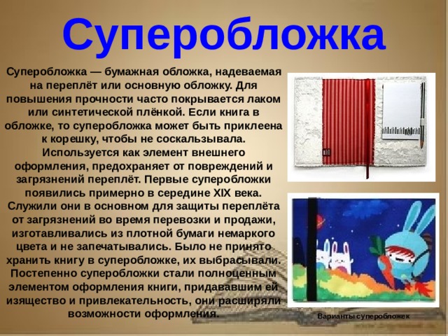 Рассказ о первопечатнике иване федорове 3 класс литературное чтение Суперобложка Суперобложка — бумажная обложка, надеваемая на переплёт или основную обложку. Для повышения прочности часто покрывается лаком или синтетической плёнкой. Если книга в обложке, то суперобложка может быть приклеена к корешку, чтобы не соскальзывала. Используется как элемент внешнего оформления, предохраняет от повреждений и загрязнений переплёт. Первые суперобложки появились примерно в середине XIX века. Служили они в основном для защиты переплёта от загрязнений во время перевозки и продажи, изготавливались из плотной бумаги немаркого цвета и не запечатывались. Было не принято хранить книгу в суперобложке, их выбрасывали. Постепенно суперобложки стали полноценным элементом оформления книги, придававшим ей изящество и привлекательность, они расширяли возможности оформления. Варианты суперобложек