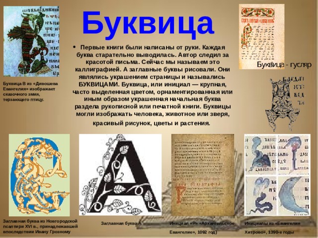 Рассказ о первопечатнике иване федорове 3 класс литературное чтение Буквица Первые книги были написаны от руки. Каждая буква старательно выводилась. Автор следил за красотой письма. Сейчас мы называем это каллиграфией. А заглавные буквы рисовали. Они являлись украшением страницы и назывались БУКВИЦАМИ. Буквица, или инициал — крупная, часто выделенная цветом, орнаментированная или иным образом украшенная начальная буква раздела рукописной или печатной книги. Буквицы могли изображать человека, животное или зверя, красивый рисунок, цветы и растения. Буквица В из «Дивошева Евангелия» изображает сказочного змия, терзающего птицу. Заглавная буква из Новгородской псалтири XVI в., принадлежавшей впоследствии Ивану Грозному Инициал «Р» «Архангельское Евангелие», 1092 год) Инициалы из «Евангелия Хитрово», 1390-е годы Заглавная буква А