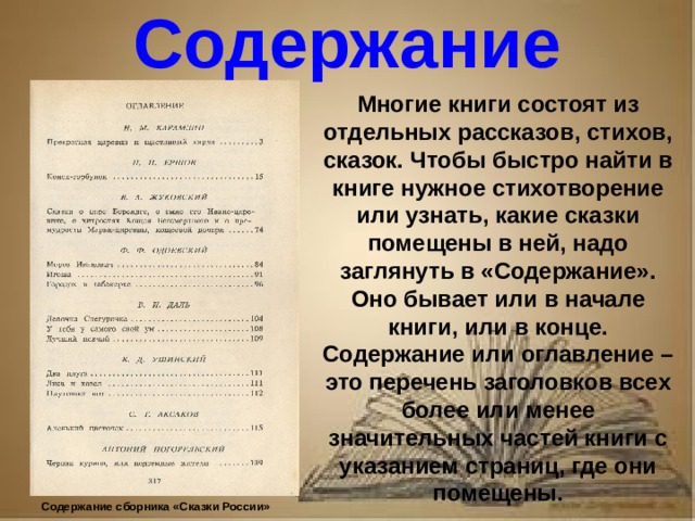 Рассказ о первопечатнике иване федорове 3 класс литературное чтение Содержание Многие книги состоят из отдельных рассказов, стихов, сказок. Чтобы быстро найти в книге нужное стихотворение или узнать, какие сказки помещены в ней, надо заглянуть в «Содержание». Оно бывает или в начале книги, или в конце. Содержание или оглавление – это перечень заголовков всех более или менее значительных частей книги с указанием страниц, где они помещены. Содержание сборника «Сказки России»