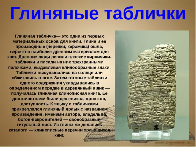 Рассказ о первопечатнике иване федорове 3 класс литературное чтение Глиняные таблички Глиняная табличка— это одна из первых материальных основ для книги. Глина и ее производные (черепки, керамика) была, вероятно наиболее древним материалом для книг. Древние люди лепили плоские кирпичики-таблички и писали на них трехгранными палочками, выдавливая клинообразные знаки. Таблички высушивались на солнце или обжигались в огне. Затем готовые таблички одного содержания укладывались в определенном порядке в деревянный ящик — получалась глиняная клинописная книга. Ее достоинствами были дешевизна, простота, доступность. К ящику с табличками прикреплялся глиняный ярлык с названием произведения, именами автора, владельца, богов-покровителей — своеобразный титульный лист. Из глины же делались каталоги — клинописные перечни хранящихся книг.