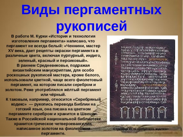 Рассказ о первопечатнике иване федорове 3 класс литературное чтение Виды пергаментных рукописей В работе М. Курки «История и технология изготовления пергамента» написано, что пергамент не всегда белый: «Ченнини, мастер XV века, дает рецепты окраски пергамента в различные цвета, включая пурпурный, индиго, зеленый, красный и персиковый». В раннем Средневековье, подражая византийским манускриптам, для особо роскошных рукописей мастера, кроме белого, использовали цветной, чаще всего фиолетовый пергамент, на котором писали серебром и золотом. Реже употреблялся жёлтый пергамент или чёрный. К таковым, например, относится «Серебряный кодекс» — рукопись перевода Библии на готский язык, она писана на цветном пергаменте серебром и хранится в Швеции. Также в Российской национальной библиотеке хранится греческое четвероевангелие, написанное золотом на фиолетовом пергаменте. Страница из «Серебряного кодекса»