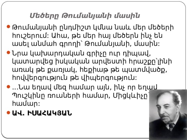 Մեծերը Թումանյանի մասին   Թումանյանի ընդմիշտ կմնա նաև մեր մեծերի հուշերում: Ահա, թե մեր հայ մեծերն ինչ են ասել անմահ գրողի՝ Թումանյանի, մասին: Նրա կախարդական գրիչը ուր դիպավ, կատարվեց իսկական արվեստի հրաշքը՝լինի առակ թե քառյակ, հեքիաթ թե պատմվածք, հովվերգություն թե վիպերգություն: ...Նա եղավ մեզ համար այն, ինչ որ եղավ Պուշկինը ռուսների համար, Միցկևիչը` լեհերի համար: ԱՎ. ԻՍԱՀԱԿՅԱՆ 