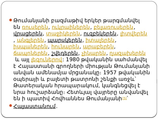 Թումանյանի բազմաթիվ երկեր թարգմանվել են  ռուսերեն ,  ուկրաիներեն ,  բելառուսերեն ,  վրացերեն ,  տաջիկերեն ,  ուզբեկերեն ,  լիտվերեն ,  անգլերեն ,  պարսկերեն ,  իտալերեն ,  իսպաներեն ,  հունարեն ,  արաբերեն ,  ճապոներեն ,  շվեդերեն ,  չինարեն ,  ղազախերեն  և այլ  լեզուներով : 1980 թվականին սահմանվել է Հայաստանի գրողների միության Թումանյանի անվան ամենամյա մրցանակը։ 1957 թվականին օպերայի և բալետի թատրոնի շենքի առջև՝ Թատերական հրապարակում, կանգնեցվել է նրա հուշարձանը։ Հետևյալ վայրերը անվանվել են ի պատիվ Հովհաննես Թումանյանի [5] ՝ Հայաստանում . 