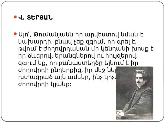 Վ. ՏԵՐՅԱՆ Այո՛, Թումանյանն իր արվեստով նման է կախարդի. բնավ չեք զգում, որ գրել է. թվում է ժողովրդական մի կենդանի խոսք է իր ձևերով, երանգներով ու հույզերով. զգում եք, որ բանաստեղծը ելնում է իր ժողովրդի ընդերքից, իր մեջ ներծծած, խտացրած այն ամենը, ինչ կոչվում է ժողովրդի կյանք: 