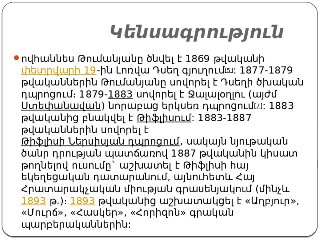  Կենսագրություն ովհաննես Թումանյանը ծնվել է 1869 թվականի  փետրվարի 19 -ին Լոռվա Դսեղ գյուղում [5] : 1877-1879 թվականներին Թումանյանը սովորել է Դսեղի ծխական դպրոցում։ 1879- 1883  սովորել է Ջալալօղլու (այժմ  Ստեփանավան ) նորաբաց երկսեռ դպրոցում [7] : 1883 թվականից բնակվել է  Թիֆլիսում : 1883-1887 թվականներին սովորել է  Թիֆլիսի Ներսիսյան դպրոցում , սակայն նյութական ծանր դրության պատճառով 1887 թվականին կիսատ թողնելով ուսումը` աշխատել է Թիֆլիսի հայ եկեղեցական դատարանում, այնուհետև Հայ Հրատարակչական միության գրասենյակում (մինչև  1893  թ.)։  1893  թվականից աշխատակցել է «Աղբյուր», «Մուրճ», «Հասկեր», «Հորիզոն» գրական պարբերականներին: 