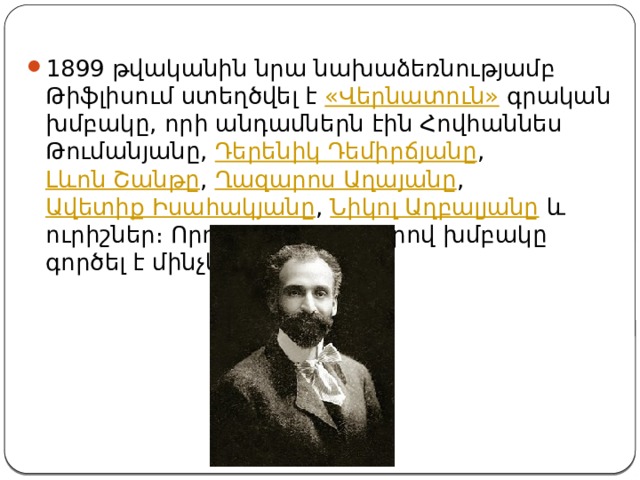 1899 թվականին նրա նախաձեռնությամբ Թիֆլիսում ստեղծվել է  «Վերնատուն»  գրական խմբակը, որի անդամներն էին Հովհաննես Թումանյանը,  Դերենիկ Դեմիրճյանը ,  Լևոն Շանթը ,  Ղազարոս Աղայանը ,  Ավետիք Իսահակյանը ,  Նիկոլ Աղբալյանը  և ուրիշներ։ Որոշ ընդմիջումներով խմբակը գործել է մինչև 1908 թ. [5] : 