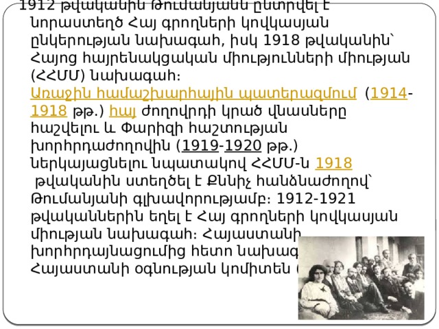 1912 թվականին Թումանյանն ընտրվել է նորաստեղծ Հայ գրողների կովկասյան ընկերության նախագահ, իսկ 1918 թվականին՝ Հայոց հայրենակցական միությունների միության (ՀՀՄՄ) նախագահ։  Առաջին համաշխարհային պատերազմում  ( 1914 - 1918  թթ.)  հայ  ժողովրդի կրած վնասները հաշվելու և Փարիզի հաշտության խորհրդաժողովին ( 1919 - 1920  թթ.) ներկայացնելու նպատակով ՀՀՄՄ-ն  1918  թվականին ստեղծել է Քննիչ հանձնաժողով՝ Թումանյանի գլխավորությամբ։ 1912-1921 թվականներին եղել է Հայ գրողների կովկասյան միության նախագահ։ Հայաստանի խորհրդայնացումից հետո նախագահել է Հայաստանի օգնության կոմիտեն ( 1921 - 1922 )։ 