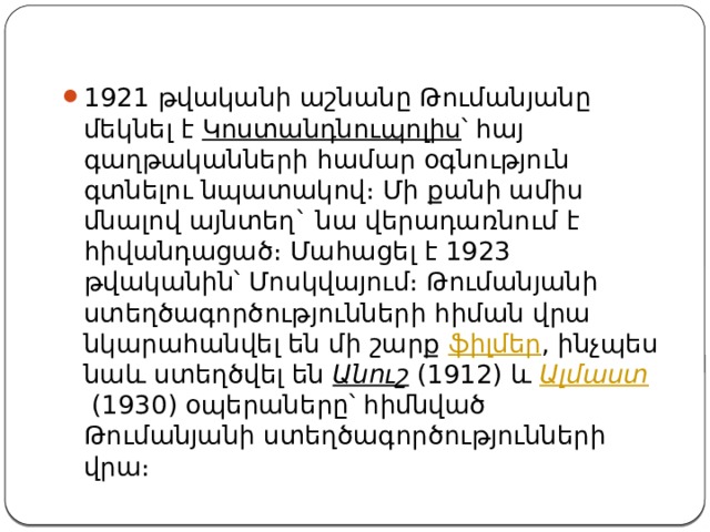 1921 թվականի աշնանը Թումանյանը մեկնել է  Կոստանդնուպոլիս ՝ հայ գաղթականների համար օգնություն գտնելու նպատակով։ Մի քանի ամիս մնալով այնտեղ` նա վերադառնում է հիվանդացած։ Մահացել է 1923 թվականին՝ Մոսկվայում։ Թումանյանի ստեղծագործությունների հիման վրա նկարահանվել են մի շարք  ֆիլմեր , ինչպես նաև ստեղծվել են  Անուշ  (1912) և  Ալմաստ  (1930) օպերաները՝ հիմնված Թումանյանի ստեղծագործությունների վրա։ 