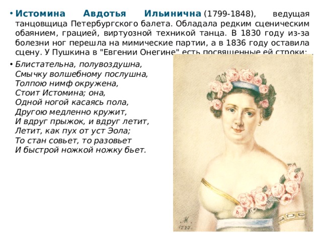Истомина Авдотья Ильинична  (1799-1848), ведущая танцовщица Петербургского балета. Обладала редким сценическим обаянием, грацией, виртуозной техникой танца. В 1830 году из-за болезни ног перешла на мимические партии, а в 1836 году оставила сцену. У Пушкина в 