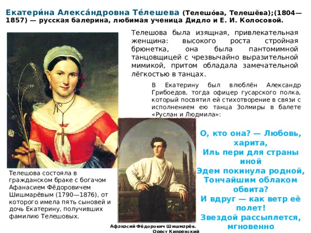 Екатери́на Алекса́ндровна Те́лешева (Телешо́ва, Телешёва);(1804—1857) — русская балерина, любимая ученица Дидло и Е. И. Колосовой. Телешова была изящная, привлекательная женщина: высокого роста стройная брюнетка, она была пантомимной танцовщицей с чрезвычайно выразительной мимикой, притом обладала замечательной лёгкостью в танцах. В Екатерину был влюблён Александр Грибоедов, тогда офицер гусарского полка, который посвятил ей стихотворение в связи с исполнением ею танца Золмиры в балете «Руслан и Людмила»:   О, кто она? — Любовь, харита, Иль пери для страны иной Эдем покинула родной, Тончайшим облаком обвита? И вдруг — как ветр её полет! Звездой рассыплется, мгновенно Блеснет, исчезнет, воздух вьет Стопою свыше окрыленной… Телешова состояла в гражданском браке с богачом Афанасием Фёдоровичем Шишмарёвым (1790—1876), от которого имела пять сыновей и дочь Екатерину, получивших фамилию Телешовых. Афанасий Фёдорович Шишмарёв. Орест Кипренский 