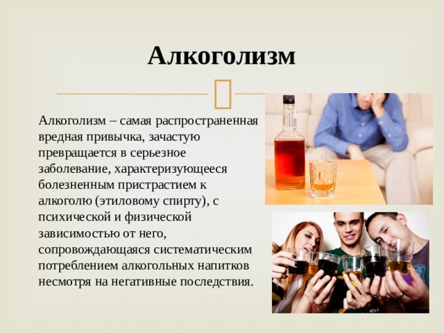 Алкоголизм Алкоголизм – самая распространенная вредная привычка, зачастую превращается в серьезное заболевание, характеризующееся болезненным пристрастием к алкоголю (этиловому спирту), с психической и физической зависимостью от него, сопровождающаяся систематическим потреблением алкогольных напитков несмотря на негативные последствия.  