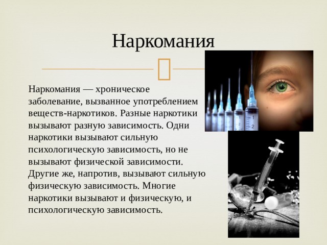 Наркомания Наркомания — хроническое заболевание, вызванное употреблением веществ-наркотиков. Разные наркотики вызывают разную зависимость. Одни наркотики вызывают сильную психологическую зависимость, но не вызывают физической зависимости. Другие же, напротив, вызывают сильную физическую зависимость. Многие наркотики вызывают и физическую, и психологическую зависимость. 