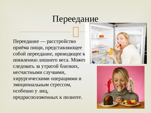 Переедание Переедание   — расстройство приёма пищи, представляющее собой переедание, приводящее к появлению лишнего веса. Может следовать за утратой близких, несчастными случаями, хирургическими операциями и эмоциональным стрессом, особенно у лиц, предрасположенных к полноте. 
