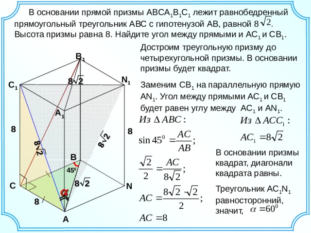 8 2 8 2  В основании прямой призмы ABCA 1 B 1 C 1 лежит равнобедренный прямоугольный треугольник АВС с гипотенузой АВ, равной 8 . Высота призмы равна 8. Найдите угол между прямыми и АС 1 и СВ 1 . Достроим треугольную призму до четырехугольной призмы. В основании призмы будет квадрат. B 1 N 1 8 2 C 1 Заменим СВ 1 на параллельную прямую  А N 1 . Угол между прямыми АС 1 и СВ 1 будет равен углу между АС 1 и А N 1 . A 1 8 8 В основании призмы квадрат, диагонали квадрата равны. B 45 0 8 2 C N Треугольник АС 1 N 1 равносторонний, значит,  8 A 