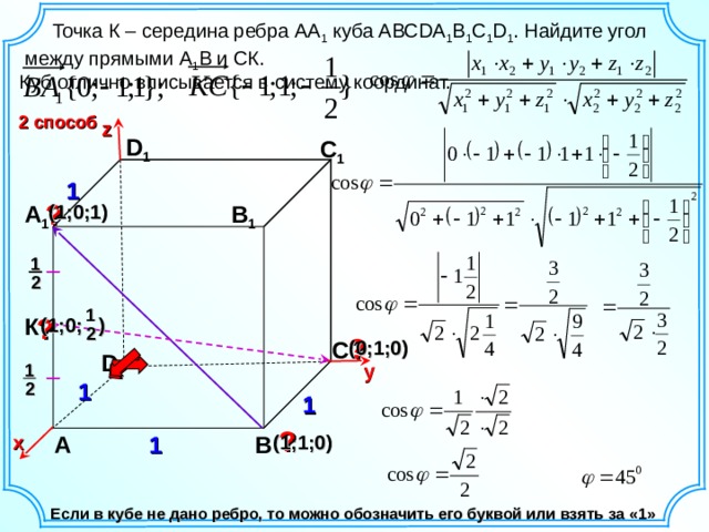 y   Точка К – середина ребра АА 1 куба АВС DA 1 B 1 C 1 D 1 . Найдите угол между прямыми А 1 В и СК. Куб отлично вписывается в систему координат. 2 способ z D 1 С 1 1 ? В 1 (1;0;1) А 1 1 2 1 К ? (1;0; ) 2 ? (0;1;0) С D 1 1 2 1 ? 1 А В х (1;1;0) Если в кубе не дано ребро, то можно обозначить его буквой или взять за «1» 