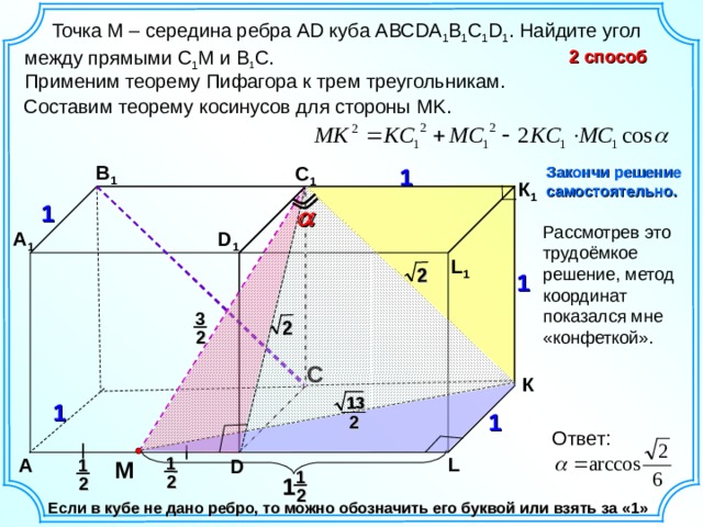 2 2 13   Точка M – середина ребра А D куба АВС DA 1 B 1 C 1 D 1 . Найдите угол между прямыми C 1 M и B 1 С. 2 способ Применим теорему Пифагора к трем треугольникам. Составим теорему косинусов для стороны MK . B 1 C 1 1 Закончи решение самостоятельно. К 1 1  A 1 D 1 L 1 1 3 2 C К 1 1  2 Ответ:  M  L 1 A D 1 1 2 1 2 2 Если в кубе не дано ребро, то можно обозначить его буквой или взять за «1» 