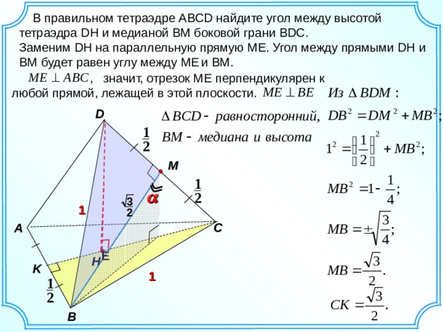   В правильном тетраэдре ABCD найдите угол между высотой тетраэдра DH и медианой BM боковой грани BDC . Заменим DH на параллельную прямую ME . Угол между прямыми DH и BM будет равен углу между ME  и BM.  , значит, отрезок МЕ перпендикулярен к любой прямой, лежащей в этой плоскости. D 1 2 M 1 2 3 1 2 C A E H K 1 1 2 B 