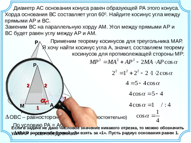    Диаметр АС основания конуса равен образующей РА этого конуса. Хорда основания ВС составляет угол 60 0 . Найдите косинус угла между прямыми АР и ВС. Заменим BC на параллельную хорду  А M . Угол между прямыми АР и B С  будет равен углу между АР и АМ . Применим теорему косинусов для треугольника МАР. Я хочу найти косинус угла А, значит, составляем теорему косинусов для противолежащей стороны МР: Р Р 2 2 2 2 С 1 M О 60 0 1 1 1 А М В 1 A О B С – равносторонний (обоснуй самостоятельно) По условию РА = АС, тогда РА = 2. Если в задаче не дано числовое значение никакого отрезка, то можно обозначить удобное расстояние буквой или взять за «1». Пусть радиус основания равен 1. МАР – равнобедренный 