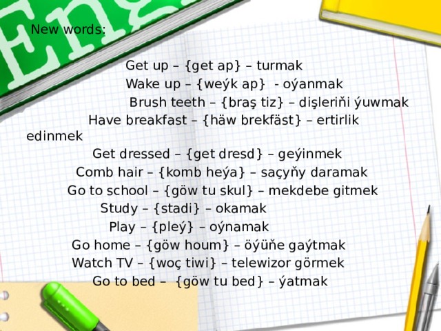  New words:  Get up – {get ap} – turmak  Wake up – {weýk ap} - oýanmak  Brush teeth – {braş tiz} – dişleriňi ýuwmak  Have breakfast – {häw brekfäst} – ertirlik edinmek  Get dressed – {get dresd} – geýinmek  Comb hair – {komb heýa} – saçyňy daramak  Go to school – {göw tu skul} – mekdebe gitmek  Study – {stadi} – okamak  Play – {pleý} – oýnamak  Go home – {göw houm} – öýüňe gaýtmak  Watch TV – {woç tiwi} – telewizor görmek  Go to bed – {göw tu bed} – ýatmak 