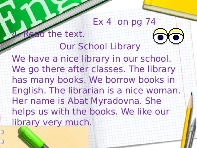  Ex 4 on pg 74 4. Read the text.  Our School Library We have a nice library in our school. We go there after classes. The library has many books. We borrow books in English. The librarian is a nice woman. Her name is Abat Myradovna. She helps us with the books. We like our library very much. 