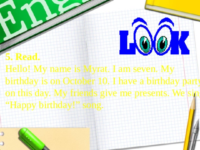 5. Read.  Hello! My name is Myrat. I am seven. My  birthday is on October 10. I have a birthday party  on this day. My friends give me presents. We sing  “Happy birthday!” song. 