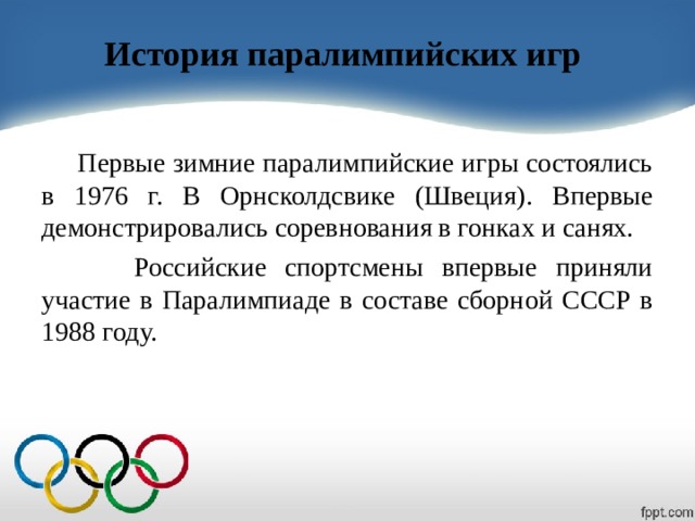 История паралимпийских игр  Первые зимние паралимпийские игры состоялись в 1976 г. В Орнсколдсвике (Швеция). Впервые демонстрировались соревнования в гонках и санях.  Российские спортсмены впервые приняли участие в Паралимпиаде в составе сборной СССР в 1988 году. 