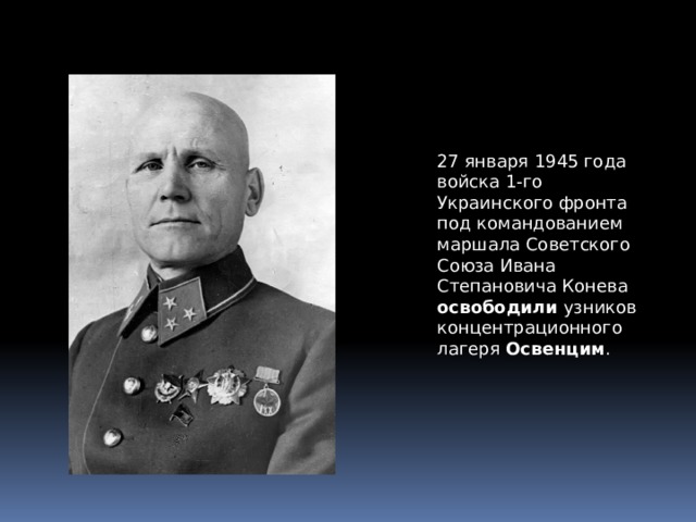 27 января 1945 года войска 1-го Украинского фронта под командованием маршала Советского Союза Ивана Степановича Конева освободили узников концентрационного лагеря Освенцим . 