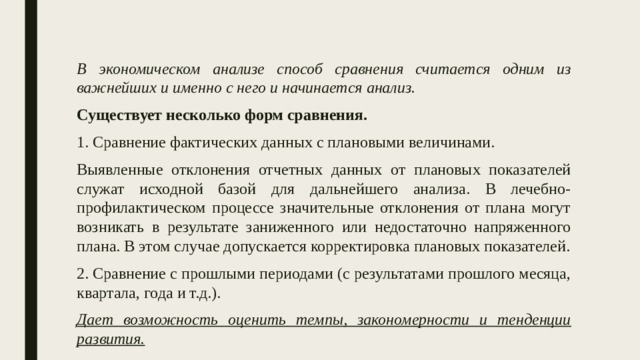 В экономическом анализе способ сравнения считается одним из важнейших и именно с него и начинается анализ. Существует несколько форм сравнения. 1. Сравнение фактических данных с плановыми величинами. Выявленные отклонения отчетных данных от плановых показателей служат исходной базой для дальнейшего анализа. В лечебно-профилактическом процессе значительные отклонения от плана могут возникать в результате заниженного или недостаточно напряженного плана. В этом случае допускается корректировка плановых показателей. 2. Сравнение с прошлыми периодами (с результатами прошлого месяца, квартала, года и т.д.). Дает возможность оценить темпы, закономерности и тенденции развития. 