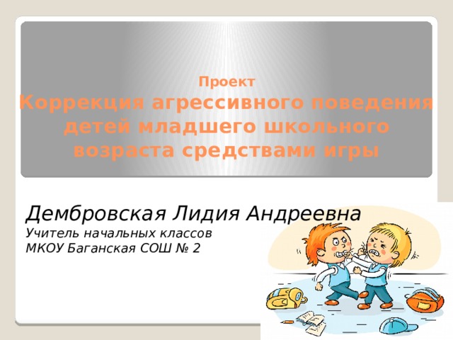 Проект  Коррекция агрессивного поведения детей младшего школьного возраста средствами игры Дембровская Лидия Андреевна Учитель начальных классов МКОУ Баганская СОШ № 2 