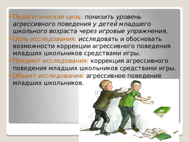 Педагогическая цель: понизить уровень агрессивного поведения у детей младшего школьного возраста через игровые упражнения. Цель исследования:  исследовать и обосновать возможности коррекции агрессивного поведения младших школьников средствами игры. Предмет исследования:  коррекция агрессивного поведения младших школьников средствами игры. Объект исследования:  агрессивное поведение младших школьников. 