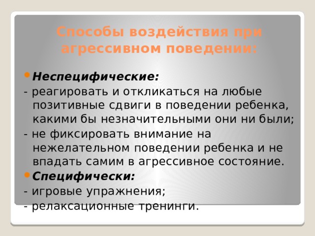 Способы воздействия при агрессивном поведении: Неспецифические: - реагировать и откликаться на любые позитивные сдвиги в поведении ребенка, какими бы незначительными они ни были; - не фиксировать внимание на нежелательном поведении ребенка и не впадать самим в агрессивное состояние. Специфически: - игровые упражнения; - релаксационные тренинги. 