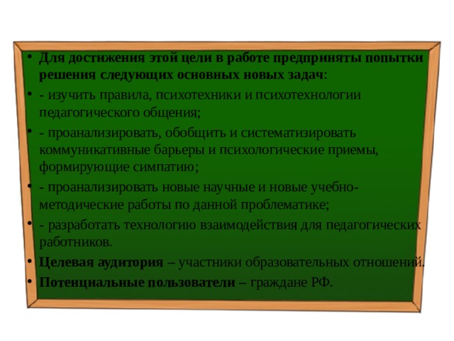 Для достижения этой цели в работе предприняты попытки решения следующих основных новых задач : - изучить правила, психотехники и психотехнологии педагогического общения; - проанализировать, обобщить и систематизировать коммуникативные барьеры и психологические приемы, формирующие симпатию; - проанализировать новые научные и новые учебно-методические работы по данной проблематике; - разработать технологию взаимодействия для педагогических работников. Целевая аудитория – участники образовательных отношений. Потенциальные пользователи – граждане РФ. 