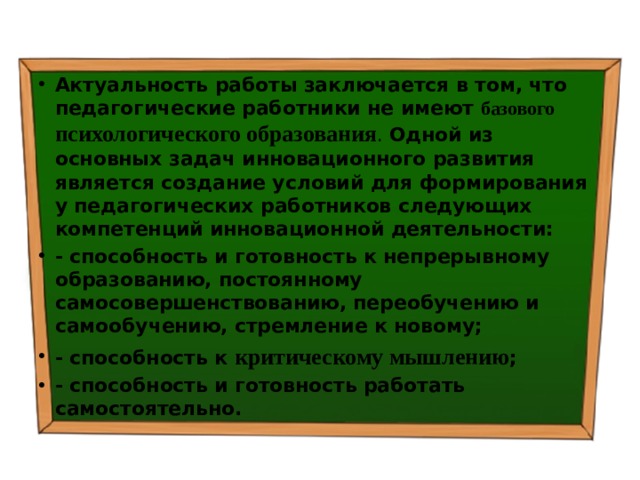 Актуальность работы  заключается в том, что  педагогические работники не имеют базового психологического образования . Одной из основных задач инновационного развития является  создание условий для формирования у педагогических работников следующих компетенций инновационной деятельности: - способность и готовность к непрерывному образованию, постоянному самосовершенствованию, переобучению и самообучению, стремление к новому; - способность к критическому мышлению ; - способность и готовность работать самостоятельно. 