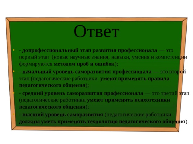 Ответ - допрофессиональный этап развития профессионала — это первый этап (новые научные знания, навыки, умения и компетенции формируются методом проб и ошибок ); - начальный уровень саморазвития профессионала — это второй этап (педагогические работники умеют применять правила педагогического общения ); - средний уровень саморазвития профессионала — это третий этап (педагогические работники умеют применять психотехники педагогического общения ); - высший уровень саморазвития (педагогические работники должны уметь применять технологию педагогического общения ). 