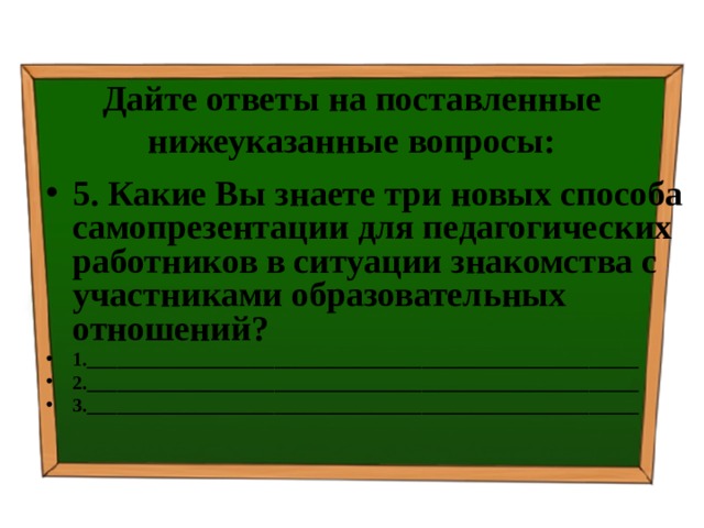 Дайте ответы на поставленные нижеуказанные вопросы: 5. Какие Вы знаете три новых способа самопрезентации для педагогических работников в ситуации знакомства с участниками образовательных отношений? 1.________________________________________________________ 2.________________________________________________________ 3.________________________________________________________  