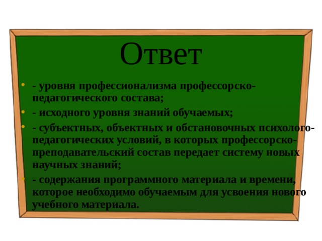 Ответ - уровня профессионализма профессорско-педагогического состава; - исходного уровня знаний обучаемых; - субъектных, объектных и обстановочных психолого-педагогических условий, в которых профессорско-преподавательский состав передает систему новых научных знаний; - содержания программного материала и времени, которое необходимо обучаемым для усвоения нового учебного материала. 