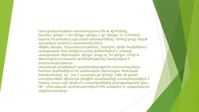 Ստացականություն արտահայտում են  ս ,  դ  հոդերը, ինչպես՝  գիրքս  ,  գիրքդ  ։ Ս, դ հոդերը կարող են ստանալ այն բոլոր գոյականները, որոնց ցույց տված առարկան կարող է պատկանել որևէ մեկին՝  թերթս ,  հայտարարությունդ ,  հայելիդ ։ Արդի հայերենում ստացական հոդ ունեցող բառը գործածվում է առանց ստացական դերանվան՝  գիրքս , բայց ոչ՝  իմ գիրքս ։ Հոդի և դերանվան համատեղ գործածությունը համարվում է բարբառայնություն։ Առարկայի ընդգծված պատկանելությունն արտահայտելու համար գործածվում են անձնական դերանվան սեռական հոլովաձևերը, օր.՝  Սա է այսօրվա քո գործը։  Եթե մի քանի առարկաների միևնույն դեմքին պատկանելը արտահայտվելու է հոդով, ապա այն դրվում է առարկաներից յուրաքանչյուրի վրա։ Օր.՝  Սրբությամբ ասեղնագործված էին անվանդ ու ազգանվանդ սկզբնատառերը ։ 