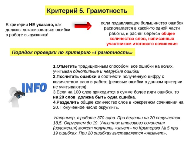 Критерий 5. Грамотность если подавляющее большинство ошибок располагается в какой-то одной части работы, в расчет берется общее количество слов, написанных участником итогового сочинения В критерии НЕ указано, как должны локализоваться ошибки в работе выпускника! Порядок проверки по критерию «Грамотность»  Отметить традиционным способом все ошибки на полях, учитывая однотипные и негрубые ошибки Посчитать ошибки и соотнести полученную цифру с количеством слов в работе (речевые ошибки в данном критерии не учитываются). Если на 100 слов приходится в сумме более пяти ошибок, то на 20 слов должна быть одна ошибка . Разделить общее количество слов в конкретном сочинении на 20. Полученное число округлить.  Например, в работе 370 слов. При делении на 20 получается 18,5. Округляем до 19. Участник итогового сочинения (изложения) может получить «зачет» по Критерию № 5 при 19 ошибках. При 20 ошибках выставляется «незачет» . 15 
