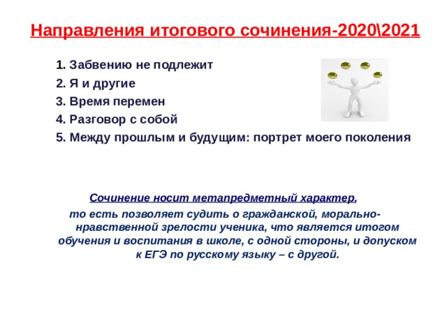 Направления итогового сочинения-2020\2021   1. Забвению не подлежит   2. Я и другие   3. Время перемен   4. Разговор с собой   5. Между прошлым и будущим: портрет моего поколения   Сочинение носит метапредметный характер , то есть позволяет судить о гражданской, морально-нравственной зрелости ученика, что является итогом обучения и воспитания в школе, с одной стороны, и допуском к ЕГЭ по русскому языку – с другой.  