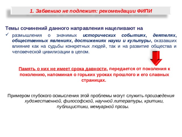 1. Забвению не подлежит: рекомендации ФИПИ Темы сочинений данного направления нацеливают на размышления о значимых исторических событиях , деятелях , общественных явлениях , достижениях науки и культуры , оказавших влияние как на судьбы конкретных людей, так и на развитие общества и человеческой цивилизации в целом.   Память о них не имеет срока давности , передается от поколения к поколению, напоминая о горьких уроках прошлого и его славных страницах.  Примером глубокого осмысления этой проблемы могут служить произведения художественной, философской, научной литературы, критики, публицистики, мемуарной прозы.    20 