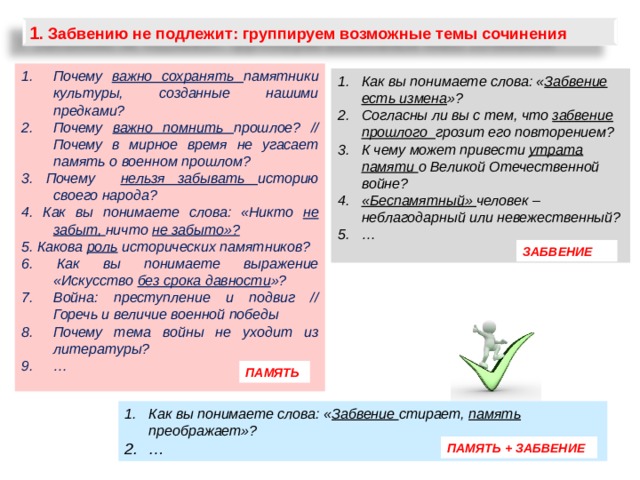 1 . Забвению не подлежит: группируем возможные темы сочинения Почему важно сохранять памятники культуры, созданные нашими предками? Почему важно помнить прошлое? // Почему в мирное время не угасает память о военном прошлом? 3. Почему нельзя забывать историю своего народа? 4. Как вы понимаете слова: «Никто не забыт, ничто не забыто»? 5. Какова роль исторических памятников? 6. Как вы понимаете выражение «Искусство без срока давности »? Война: преступление и подвиг // Горечь и величие военной победы Почему тема войны не уходит из литературы? …        Как вы понимаете слова: « Забвение есть измена »? Согласны ли вы с тем, что забвение прошлого грозит его повторением? К чему может привести утрата памяти о Великой Отечественной войне? «Беспамятный» человек – неблагодарный или невежественный? …  ЗАБВЕНИЕ ПАМЯТЬ Как вы понимаете слова: « Забвение стирает, память преображает»? … ПАМЯТЬ + ЗАБВЕНИЕ 24 