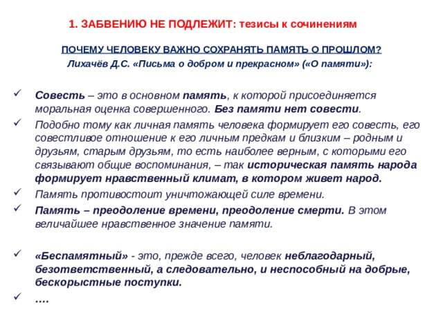 1. ЗАБВЕНИЮ НЕ ПОДЛЕЖИТ: тезисы к сочинениям ПОЧЕМУ ЧЕЛОВЕКУ ВАЖНО СОХРАНЯТЬ ПАМЯТЬ О ПРОШЛОМ? Лихачёв Д.С. «Письма о добром и прекрасном» («О памяти»):  Совесть – это в основном память , к которой присоединяется моральная оценка совершенного. Без памяти нет совести . Подобно тому как личная память человека формирует его совесть, его совестливое отношение к его личным предкам и близким – родным и друзьям, старым друзьям, то есть наиболее верным, с которыми его связывают общие воспоминания, – так историческая память народа формирует нравственный климат, в котором живет народ. Память противостоит уничтожающей силе времени. Память – преодоление времени, преодоление смерти. В этом величайшее нравственное значение памяти.  «Беспамятный» - это, прежде всего, человек неблагодарный, безответственный, а следовательно, и неспособный на добрые, бескорыстные поступки. … .      