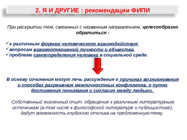 2. Я И ДРУГИЕ : рекомендации ФИПИ При раскрытии тем, связанных с названным направлением, целесообразно обратиться :  к различным формам человеческого взаимодействия , вопросам взаимоотношений личности и общества , проблеме самоопределения человека в социальной среде .    В основу сочинения могут лечь рассуждения о причинах возникновения и способах разрешения межличностных конфликтов, о путях достижения понимания и согласия между людьми.  Собственный жизненный опыт, обращение к различным литературным источникам (в том числе к философской литературе и публицистике), дадут возможность глубокого отклика на предложенную тему.       31 